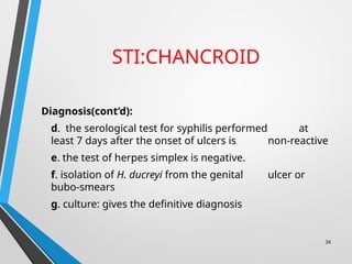 STI:CHANCROID
Diagnosis(cont’d):
d. the serological test for syphilis performed at
least 7 days after the onset of ulcers is non-reactive
e. the test of herpes simplex is negative.
f. isolation of H. ducreyi from the genital ulcer or
bubo-smears
g. culture: gives the definitive diagnosis
34
 