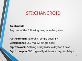 STI:CHANCROID
Treatment:
Any one of the following drugs can be given:
Azithromycin:1g orally , single dose, or
Ceftriaxone : 250 mg IM, single dose
Ciprofloxacin 500 mg orally twice a day for 3 days
Erythromycin 500 mg orally, 4 times a day, for 7days.
35
 