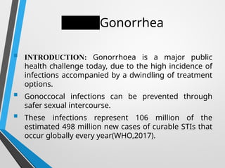 Gonorrhea
 INTRODUCTION: Gonorrhoea is a major public
health challenge today, due to the high incidence of
infections accompanied by a dwindling of treatment
options.
 Gonoccocal infections can be prevented through
safer sexual intercourse.
 These infections represent 106 million of the
estimated 498 million new cases of curable STIs that
occur globally every year(WHO,2017).
 