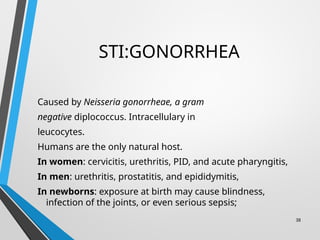 STI:GONORRHEA
Caused by Neisseria gonorrheae, a gram
negative diplococcus. Intracellulary in
leucocytes.
Humans are the only natural host.
In women: cervicitis, urethritis, PID, and acute pharyngitis,
In men: urethritis, prostatitis, and epididymitis,
In newborns: exposure at birth may cause blindness,
infection of the joints, or even serious sepsis;
38
 