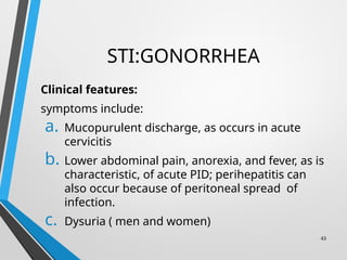 STI:GONORRHEA
Clinical features:
symptoms include:
a. Mucopurulent discharge, as occurs in acute
cervicitis
b. Lower abdominal pain, anorexia, and fever, as is
characteristic, of acute PID; perihepatitis can
also occur because of peritoneal spread of
infection.
c. Dysuria ( men and women)
43
 