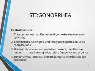 STI:GONORRHEA
Clinical features:
1. The commonest manifestation of gonorrhea in women is
cervicitis;
2. Endometritis, salpingitis, and rarely perihepatitis occur as
complications.
3. Urethritis is uncommon and when present, manifests as
moder ate burning micturition, frequency and urgency.
4. conjunctivitis, tonsillitis, and proctitis(anal intercourse) can
also occur.
44
 