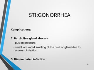 STI:GONORRHEA
Complications:
2. Bartholin’s gland abscess:
- pus on pressure,
- small indurated swelling of the duct or gland due to
recurrent infection.
3. Disseminated infection
46
 