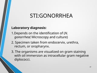 STI:GONORRHEA
Laboratory diagnosis:
1.Depends on the identification of (N.
gonorrhea( Microscopy and culture)
2. Specimen taken from endocervix, urethra,
rectum, or oropharynx.
3. The organisms are visualized on gram staining
with oil immersion as intracellular gram negative
diplococci.
47
 