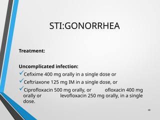 STI:GONORRHEA
Treatment:
Uncomplicated infection:
Cefixime 400 mg orally in a single dose or
Ceftriaxone 125 mg IM in a single dose, or
Ciprofloxacin 500 mg orally, or ofloxacin 400 mg
orally or levofloxacin 250 mg orally, in a single
dose.
48
 