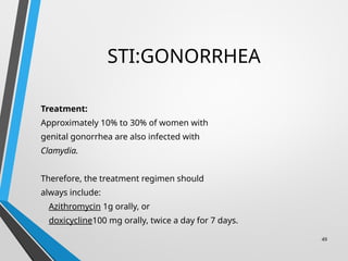 STI:GONORRHEA
Treatment:
Approximately 10% to 30% of women with
genital gonorrhea are also infected with
Clamydia.
Therefore, the treatment regimen should
always include:
Azithromycin 1g orally, or
doxicycline100 mg orally, twice a day for 7 days.
49
 