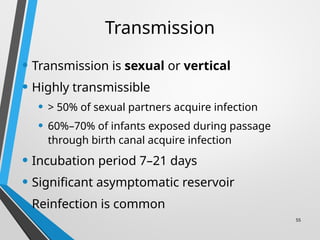 55
Transmission
• Transmission is sexual or vertical
• Highly transmissible
• > 50% of sexual partners acquire infection
• 60%–70% of infants exposed during passage
through birth canal acquire infection
• Incubation period 7–21 days
• Significant asymptomatic reservoir
• Reinfection is common
 