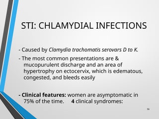 STI: CHLAMYDIAL INFECTIONS
- Caused by Clamydia trachomatis serovars D to K.
- The most common presentations are &
mucopurulent discharge and an area of
hypertrophy on ectocervix, which is edematous,
congested, and bleeds easily
- Clinical features: women are asymptomatic in
75% of the time. 4 clinical syndromes:
56
 