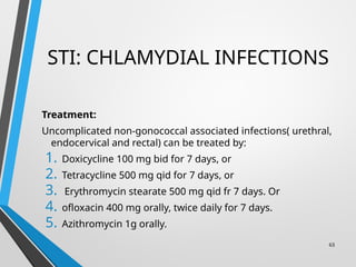STI: CHLAMYDIAL INFECTIONS
Treatment:
Uncomplicated non-gonococcal associated infections( urethral,
endocervical and rectal) can be treated by:
1. Doxicycline 100 mg bid for 7 days, or
2. Tetracycline 500 mg qid for 7 days, or
3. Erythromycin stearate 500 mg qid fr 7 days. Or
4. ofloxacin 400 mg orally, twice daily for 7 days.
5. Azithromycin 1g orally.
63
 