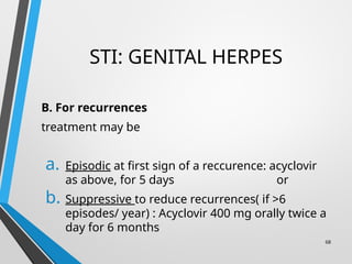 STI: GENITAL HERPES
B. For recurrences
treatment may be
a. Episodic at first sign of a reccurence: acyclovir
as above, for 5 days or
b. Suppressive to reduce recurrences( if >6
episodes/ year) : Acyclovir 400 mg orally twice a
day for 6 months
68
 