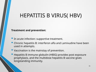 HEPATITIS B VIRUS( HBV)
Treatment and prevention:
 In acute infection: supportive treatment.
 Chronic hepatitis B: interferon alfa and Lamivudine have been
used in attempts.
 Vaccination is the mainstay of prevention.
 Hepatitis B immune globulin (HBIG) provides post exposure
prophylaxis, and the multidose hepatitis B vaccine gives
longstanding immunity.
72
 