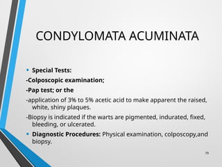 CONDYLOMATA ACUMINATA
• Special Tests:
-Colposcopic examination;
-Pap test; or the
-application of 3% to 5% acetic acid to make apparent the raised,
white, shiny plaques.
-Biopsy is indicated if the warts are pigmented, indurated, fixed,
bleeding, or ulcerated.
• Diagnostic Procedures: Physical examination, colposcopy,and
biopsy.
79
 