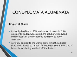 CONDYLOMATA ACUMINATA
Drug(s) of Choice
• Podophyllin (20% to 50% in tincture of benzoin, 25%
ointment), podophyllotoxin (0.5% solution, Condylox),
bichloracetic or trichloroacetic acid (80% to 100%
solution),
• carefully applied to the warts, protecting the adjacent
skin, and allowed to remain for between 30 minutes and 4
hours before being washed off the lesions.
80
 