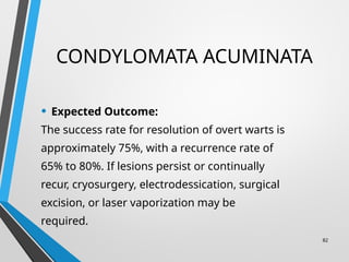 CONDYLOMATA ACUMINATA
• Expected Outcome:
The success rate for resolution of overt warts is
approximately 75%, with a recurrence rate of
65% to 80%. If lesions persist or continually
recur, cryosurgery, electrodessication, surgical
excision, or laser vaporization may be
required.
82
 