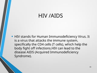 83
HIV /AIDS
• HIV stands for Human Immunodeficiency Virus. It
is a virus that attacks the immune system,
specifically the CD4 cells (T cells), which help the
body fight off infections.HIV can lead to the
disease AIDS (Acquired Immunodeficiency
Syndrome).
 