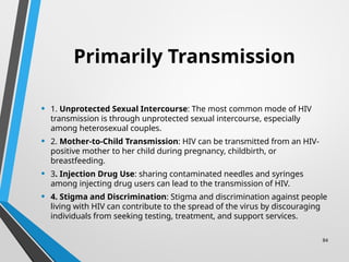 84
Primarily Transmission
• 1. Unprotected Sexual Intercourse: The most common mode of HIV
transmission is through unprotected sexual intercourse, especially
among heterosexual couples.
• 2. Mother-to-Child Transmission: HIV can be transmitted from an HIV-
positive mother to her child during pregnancy, childbirth, or
breastfeeding.
• 3. Injection Drug Use: sharing contaminated needles and syringes
among injecting drug users can lead to the transmission of HIV.
• 4. Stigma and Discrimination: Stigma and discrimination against people
living with HIV can contribute to the spread of the virus by discouraging
individuals from seeking testing, treatment, and support services.
 