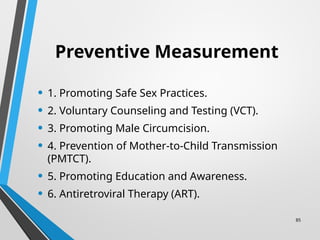 85
Preventive Measurement
• 1. Promoting Safe Sex Practices.
• 2. Voluntary Counseling and Testing (VCT).
• 3. Promoting Male Circumcision.
• 4. Prevention of Mother-to-Child Transmission
(PMTCT).
• 5. Promoting Education and Awareness.
• 6. Antiretroviral Therapy (ART).
 