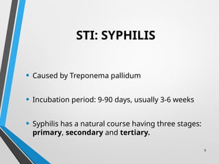 9
STI: SYPHILIS
• Caused by Treponema pallidum
• Incubation period: 9-90 days, usually 3-6 weeks
• Syphilis has a natural course having three stages:
primary, secondary and tertiary.
 