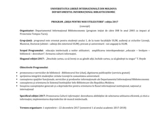 UNIVERSITATEA LIBERĂ INTERNAŢIONALĂ DIN MOLDOVA
DEPARTAMENTUL INFORMAŢIONAL BIBLIOTECONOMIC
PROGRAM „GRIJA PENTRU NOII UTILIZATORII”: ediţia 2017
(concept)
Organizator: Departamentul Informaţional Biblioteconomic (program iniţiat de către DIB în anul 2003 ca impact al
Proiectului Tempus Tacis).
Grup-ţintă: programul este orientat pentru studenţii anului 1, de la toate facultăţile ULIM, audienţi ai ciclurilor Licenţă,
Masterat, Doctorat (ultimii – admişi din exteriorul ULIM), precum şi universitarii - noi angajaţi la ULIM.
Scopul Programului: educaţia intelectuală a noilor utilizatori; amplificarea interdependenţei „educaţie – învăţare –
bibliotecă – dezvoltare”; formarea culturii informaţiei.
Sloganul ediţiei 2017: „Deschide cartea, ca să înveţi ce au gândit alţii, închide cartea, ca să gândeşti tu singur” T. Heyde
Obiectivele Programului:
 promovarea e-serviciilor de bibliotecă - Bibliotecarul live (chat), digitizarea publicaţiilor (serviciu gratuit)
 sprijinirea integrării studenţilor ciclului Licenţă în comunitatea universitară
 cunoaşterea spaţiilor funcţionale, serviciilor şi produselor informaţionale ale Departamentul Informaţional Biblioteconomic
 cunoaşterea şi orientarea în Sistemul Instituţiilor Info-Bibliotecare din Republica Moldova
 însuşirea cunoştinţelor generale şi a deprinderilor pentru orientarea în fluxul informaţional instituţional, naţional şi
internaţional
Specificul ediţiei 2017: Promovarea Culturii informaţiei: dezvoltarea abilităţilor de selectarea-utilizarea eficientă, şi etică a
informaţiei, implementarea deprinderilor de muncă intelectuală.
Termen organizare: 1 septembrie – 22 decembrie 2017 (semestrul 1 al anului academic 2017-2018)
 