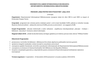 UNIVERSITATEA LIBERĂ INTERNAŢIONALĂ DIN MOLDOVA
DEPARTAMENTUL INFORMAŢIONAL BIBLIOTECONOMIC
PROGRAM „GRIJA PENTRU NOII UTILIZATORI”: ediţia 2018
(concept)
Organizator: Departamentul Informaţional Biblioteconomic (program iniţiat de către DIB în anul 2003 ca impact al
Proiectului Tempus Tacis).
Grup-ţintă: programul este orientat pentru studenţii anului 1, de la toate facultăţile ULIM, audienţi ai ciclurilor Licenţă,
Masterat, Doctorat (ultimii – admişi din exteriorul ULIM), precum şi universitarii - noi angajaţi la ULIM.
Scopul Programului: educaţia intelectuală a noilor utilizatori; amplificarea interdependenţei „educaţie – învăţare –
bibliotecă – dezvoltare”; formarea culturii informaţiei.
Sloganul ediţiei 2018: „Cărţile îţi deschid mintea, îţi lărgesc gândirea şi te întăresc precum nimic altceva” William Feather
Obiectivele Programului:
 promovarea e-serviciilor de bibliotecă - Bibliotecarul live (chat), digitizarea publicaţiilor (serviciu gratuit)
 sprijinirea integrării studenţilor ciclului Licenţă în comunitatea universitară
 cunoaşterea spaţiilor funcţionale, serviciilor şi produselor informaţionale ale Departamentul Informaţional Biblioteconomic
 cunoaşterea şi orientarea în Sistemul Instituţiilor Info-Bibliotecare din Republica Moldova
 însuşirea cunoştinţelor generale şi a deprinderilor pentru orientarea în fluxul informaţional instituţional, naţional şi
internaţional
Termen organizare: 3 septembrie – 25 decembrie 2018 (semestrul 1 al anului academic 2018-2019)
 