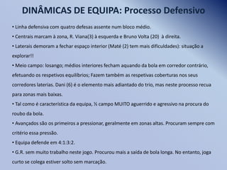 DINÂMICAS DE EQUIPA: Processo Defensivo
• Linha defensiva com quatro defesas assente num bloco médio.
• Centrais marcam à zona, R. Viana(3) à esquerda e Bruno Volta (20) à direita.
• Laterais demoram a fechar espaço interior (Maté (2) tem mais dificuldades): situação a
explorar!!
• Meio campo: losango; médios interiores fecham aquando da bola em corredor contrário,
efetuando os respetivos equilíbrios; Fazem também as respetivas coberturas nos seus
corredores laterias. Dani (6) é o elemento mais adiantado do trio, mas neste processo recua
para zonas mais baixas.
• Tal como é característica da equipa, ½ campo MUITO aguerrido e agressivo na procura do
roubo da bola.
• Avançados são os primeiros a pressionar, geralmente em zonas altas. Procuram sempre com
critério essa pressão.
• Equipa defende em 4:1:3:2.
• G.R. sem muito trabalho neste jogo. Procurou mais a saída de bola longa. No entanto, joga
curto se colega estiver solto sem marcação.

 
