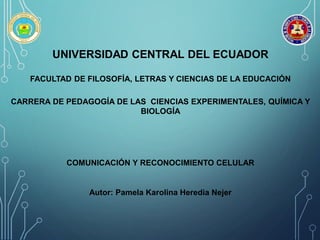 UNIVERSIDAD CENTRAL DEL ECUADOR
FACULTAD DE FILOSOFÍA, LETRAS Y CIENCIAS DE LA EDUCACIÓN
CARRERA DE PEDAGOGÍA DE LAS CIENCIAS EXPERIMENTALES, QUÍMICA Y
BIOLOGÍA
COMUNICACIÓN Y RECONOCIMIENTO CELULAR
Autor: Pamela Karolina Heredia Nejer
 