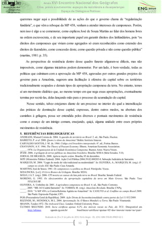 queremos negar aqui a possibilidade de as ações do que o governo chama de “regularização
fundiária”, e que vêm a reboque da MP 458, venham a atender interesses de camponeses. Porém,
nem isso é algo a se comemorar, como explicou José de Souza Martins ao falar dos homens livres
na ordem escravocrata, e de seu importante papel em garantir direitos dos latifundiários, pois “os
direitos dos camponeses que viviam como agregados só eram reconhecidos como extensão dos
direitos do fazendeiro, como concessão deste, como questão privada e não como questão pública”
(martins, 1981: p. 35).
     As perspectivas de resistência dentro desse quadro funesto afiguram-se difíceis, mas não
impossíveis, como algumas iniciativas podem demonstrar. Por um lado, é bem verdade, todas as
políticas que culminam com a aprovação da MP 458, agravadas por outros grandes projetos do
governo para a Amazônia, sugerem uma facilitação à ofensiva do capital sobre os territórios
tradicionalmente ocupados e demais tipos de apropriação camponesa da terra. No entanto, temos
aí um movimento dialético que, ao mesmo tempo em que nega essas apropriações, eventualmente
termina por recriá-las, delas lançando mão para o processo de acumulação do capital.
      Nesse sentido, talvez estejamos diante de um processo no interior do qual a intensificação
das práticas de dominação desse capital, expressas, dentre outros modos, na abertura dos
caminhos à grilagem, possa ser entendida pelos diversos e pontuais movimentos de resistência
como o avanço de um inimigo comum, ensejando, quiçá, alguma unidade entre esses próprios
movimentos de resistência.
5. REFERÊNCIAS BIBLIOGRÁFICAS
ANDRADE, M anuel Correia de. 2004. A questão do território no Brasil. 2. ed., São Paulo, Hucitec.
BARRETO, P. et al. 2008. Quem é o dono da Amazônia? Belém: Instituto Imazon.
CARVALHO SANTOS, J. M . de. 1964. Código civil brasileiro interpretado. 6ª. ed., Freitas Bastos.
CHAYANOV, A.V. 1966. The Theory of Peasant Economy. Illinois, American Economic Association.
_____. 1974. La Organizacion de la Unidade Econômica Campesina. Buenos Aires: Nueva Vision.
IPAM . 2006. A grilagem de terras públicas na Amazônia brasileira. Brasília: M M A (Série Estudos. V.8).
JORNAL DE BRASILÍA. 2008. Agência impõe ordem. Brasília, 05 de dezembro.
M PF (M inistério Público Federal). 2004. Ação Civil Pública 2004.39.02.000285-8, Subseção Judiciária de Santarém.
M ARQUES, M . 2004. “Lugar do modo de vida tradicional na modernidade”. In: OLIVEIRA, A.; M ARQUES, M . (org.). O
       campo no século XXI. São Paulo: Casa Amarela.
M ARTINS, José de Souza. 1981. Os camponeses e a política no Brasil. Petrópolis: Vozes.
M DA/INCRA. [s.d.]. O Livro Branco da Grilagem. Brasília: M DA.
M ELO, J.A.T. (org.). 2006. CPI mostra as causas da luta pela terra no Brasil. Brasília: Senado Federal.
M ORENO, G. 1993. Os (des)caminhos da apropriação capitalista da terra em Mato Grosso. São Paulo. Tese
       FFLCH/USP.
OLIVEIRA, A. Umbelino de. 2001. A agricultura camponesa no Brasil. 4. ed., São Paulo: Contexto.
_____. 2005. “BR-163 Cuiabá-Santarém”. In: TORRES, M . (org.). Amazônia Revelada. Brasília: CNPq.
_____. 2010. “A M P 458 e a Contra-Reforma Agrária na Amazônia”. In: CANUTO et al. Conflitos no campo Brasil 2009.
       São Paulo: Expressão Popular; CPT.
PGR (Procuradoria Geral da República). 2009. Ação Direta de Inconstitucionalidade contra partes da Lei 11.952/2009.
REZENDE, M .; M ENDOÇA, M .L. 2004. Apresentação. In. O Banco Mundial e a Terra. São Paulo: Viramundo.
SHANIN, Teodor.1972. The Awkward Class. London: Oxford University Press.
ÚLTIM O SEGUNDO. 2010. Incra certificou apenas 0,2% dos imóveis rurais no País, diz TCU. Dinsponível em
       http://ultimos         egundo.ig.com.br/           brasil/incra+certificou+apenas+02+dos+imoveis+rurais+no+pais+

                        Realizado de 25 a 31 de julho de 2010. Porto Alegre - RS, 2010. ISBN 978-85-99907-02-3

                                                            10
 