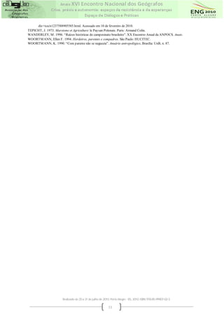 diz+tcu/n1237588905585.html. Acessado em 10 de fevereiro de 2010.
TEPICHT, J. 1973. Marxisme et Agriculture: le Paysan Polonais. Paris: Armand Colin.
WANDERLEY, M . 1996. “Raízes históricas do campesinato brasileiro”. XX Encontro Anual da ANPOCS. Anais.
WOORTM ANN, Ellen F. 1994. Herdeiros, parentes e compadres. São Paulo: HUCITEC.
WOORTM ANN, K. 1990. “Com parente não se neguceia”. Anuário antropológico, Brasília: UnB, n. 87.




                       Realizado de 25 a 31 de julho de 2010. Porto Alegre - RS, 2010. ISBN 978-85-99907-02-3

                                                           11
 