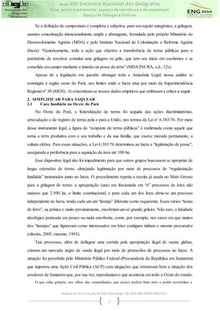 Se a definição de campesinato é complexa e subjetiva, para seu sujeito antagônico, a grilagem,
usamos conceituação intencionalmente ampla e abrangente, formulada pelo próprio Ministério do
Desenvolvimento Agrário (MDA) e pelo Instituto Nacional de Colonização e Reforma Agrária
(Incra): “Genericamente, toda a ação que objetiva a transferência de terras públicas para o
patrimônio de terceiros constitui uma grilagem ou grilo, que tem seu início em escritórios e se
consolida em campo mediante a imissão na posse da terra” (MDA/INCRA, s.d.; 12s).
    Apesar de a legislação em questão abranger toda a Amazônia Legal, nossa análise se
restringirá à região oeste do Pará, nos limites onde o Incra atua por meio da Superintendência
Regional nº 30 (SR30). Aí concentram-se nossos dados empíricos que embasam a crítica a seguir.
2. SIMPLIFICAR PARA SAQUEAR
2.1   Caos fundiário no Oe ste do Pará
    No Oeste do Pará, a federalização de terras foi seguida das ações discriminatórias,
arrecadação e de registro de terras pela e para a União, nos termos da Lei n° 6.383/76. Por meio
desse instrumento legal, a figura do “ocupante de terras públicas” é reafirmada como aquele que
torna a terra produtiva com o seu trabalho e da sua família, que exerce morada permanente, a
cultura efetiva. Para essas situações, a Lei 6.383/76 determinou ao Incra a “legitimação de posse”,
assegurada a preferência para a aquisição da área até 100 ha.
    Esse dispositivo legal não foi impedimento para que outros grupos buscassem se apropriar de
largas extensões de terras, almejando legitimação por meio de processos de “regularização
fundiária” instaurados junto ao Incra. O procedimento repetia a receita já usada no Mato Grosso
para a grilagem de terras: a apropriação (una) era fracionada em “n” processos de lotes não
maiores que 2.500 ha, o limite constitucional, e para cada um dos lotes abria-se um processo
independente no Incra, tendo cada um um “laranja” diferente como requerente. Esses vários “testas
de ferro”, na prática e muito proximamente, encobriam um só grande grileiro. Não raro, a falsidade
ideológica praticada era pouco ou nada encoberta, como, por exemplo, nos casos em que muitos
dos “laranjas” que figuravam como interessados em lotes contíguos tinham o mesmo procurador
(oliveira, 2005; moreno, 1993).
    Tais processos, além de deflagrar uma corrida pela apropriação ilegal de vastas glebas,
criaram um mercado negro de venda ilegal por meio de protocolos de processos no Incra. A
situação foi percebida pelo Ministério Público Federal (Procuradoria da República em Santarém)
que impetrou uma Ação Civil Pública (ACP) com alegações que retratavam bem a situação dos
arredores de Santarém que, por sua vez, reproduziam o que acontecia em todo o Oeste do estado:
    O que salta gritante, aos olhos das comunidades, que pouco podem fazer ante o poder econômico e


                    Realizado de 25 a 31 de julho de 2010. Porto Alegre - RS, 2010. ISBN 978-85-99907-02-3

                                                          2
 