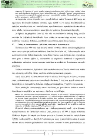 ameaçador de capangas de grupos armados, e mesmo aos olhos do poder público, quase estático, a área
      está sendo literalmente loteada entre alguns latifundiários, que se utilizam de “laranjas” para regularizarem
      suas pretensões, com grande degradação ambiental e em total às leis agrárias. Tal situação põe por terra a
      política agrária para a região. (mpf, 2004)
      À margem da lei, mas contando com a cumplicidade de muitos “homens da lei”, houve um
aquecimento do mercado imobiliário em toda a região da BR-163. O anúncio do asfaltamento da
rodovia e uma alta recorde nas commodities da soja alimentavam o aquecimento do mercado de
terras griladas e ecoavam em números nunca vistos do vertiginoso desmatamento da região.
      A explosão da grilagem no Oeste do Pará tem, no assassinato de Dorothy Stang, um dos
exemplos da virulência da intensificação dessa prática, ao mesmo tempo em que coloca em
evidência a vista grossa do Estado, quando não sua conivência, diante desse processo.
2.2      Grilage m, de smatame nto, violê ncia e a e nce nação de uma re ação
      No fim dos anos 1990 e no início do novo milênio, o MDA e o Incra anunciam a grilagem de
terras como o principal problema fundiário da Amazônia (Incra/mda, s.d.). Tal constatação, ainda
que tema recorrente, foi fruto da pressão interna de movimentos socio-territoriais para obtenção de
terras para a reforma agrária, e, externamente, de organismos multilaterais e organizações
ambientalistas nacionais e internacionais por maior rigor no combate ao desmatamento na região
amazônica.
      Medidas administrativas, legislativas e judiciais sinalizavam que o Estado adotaria uma política
para retornar ao patrimônio público suas terras griladas ou ilegalmente ocupadas.
      Nessa toada, Incra e MDA publicam O Livro Branco da Grilagem de Terras, trazendo
casos emblemáticos de como se processam fraudes fundiárias. E, com base nesse levantamento, o
Incra solicitou às Corregedorias de Justiça Estaduais a fiscalização de 39 cartórios na Amazônia.
      Nessa publicação, chama atenção o texto introdutório, no qual o Estado mostra-se atento à
detenção de terras públicas por particulares e dispõe-se a providências:
      O Incra está também revendo seus próprios trabalhos. Nos anos 70, por exemplo, a pretexto de promover a
      ocupação da Amazônia, o governo militar licitou 2.753 lotes de 500 a três mil hectares cada. As empresas
      ou pessoas físicas vencedoras da licitação receberam lotes mediante a assinatura de Contrato de
      Alienação de Terras Públicas que previa, como contraparte, uma série de compromissos (implantação de
      projetos agropecuários, por exemplo) que, na maioria das vezes, não foram cumpridos. O que se observou
      nos anos subseqüentes, foi a concentração das propriedades e a grilagem de terras públicas em áreas
      adjacentes às licitadas (mda/incra, 1999; 10s, grifos nossos).
      O cerco à grilagem continua sinalizando que – ainda que apenas no papel – vai se fechando.
Por recomendação do Tribunal de Contas da União, anunciou-se em 2001 a criação do Sistema
Público de Registro de Imóveis que deveria gerenciar o Cadastro Nacional de Imóveis Rurais
(CNIR). Ainda em 2001, a Lei 10.267 determina que todos os proprietários acima de quatro
módulos fiscais deveriam georreferenciar seus imóveis, devendo o mapa georreferenciado do


                        Realizado de 25 a 31 de julho de 2010. Porto Alegre - RS, 2010. ISBN 978-85-99907-02-3

                                                              3
 