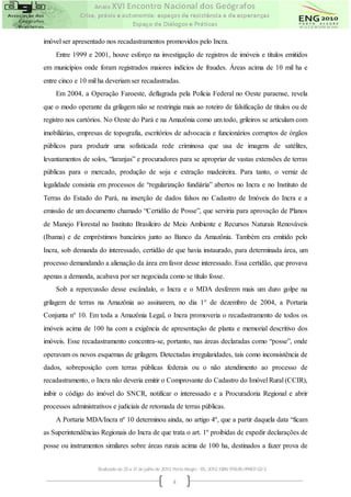 imóvel ser apresentado nos recadastramentos promovidos pelo Incra.
    Entre 1999 e 2001, houve esforço na investigação de registros de imóveis e títulos emitidos
em municípios onde foram registrados maiores indícios de fraudes. Áreas acima de 10 mil ha e
entre cinco e 10 mil ha deveriam ser recadastradas.
    Em 2004, a Operação Faroeste, deflagrada pela Polícia Federal no Oeste paraense, revela
que o modo operante da grilagem não se restringia mais ao roteiro de falsificação de títulos ou de
registro nos cartórios. No Oeste do Pará e na Amazônia como um todo, grileiros se articulam com
imobiliárias, empresas de topografia, escritórios de advocacia e funcionários corruptos de órgãos
públicos para produzir uma sofisticada rede criminosa que usa de imagens de satélites,
levantamentos de solos, “laranjas” e procuradores para se apropriar de vastas extensões de terras
públicas para o mercado, produção de soja e extração madeireira. Para tanto, o verniz de
legalidade consistia em processos de “regularização fundiária” abertos no Incra e no Instituto de
Terras do Estado do Pará, na inserção de dados falsos no Cadastro de Imóveis do Incra e a
emissão de um documento chamado “Certidão de Posse”, que serviria para aprovação de Planos
de Manejo Florestal no Instituto Brasileiro de Meio Ambiente e Recursos Naturais Renováveis
(Ibama) e de empréstimos bancários junto ao Banco da Amazônia. Também era emitido pelo
Incra, sob demanda do interessado, certidão de que havia instaurado, para determinada área, um
processo demandando a alienação da área em favor desse interessado. Essa certidão, que provava
apenas a demanda, acabava por ser negociada como se título fosse.
    Sob a repercussão desse escândalo, o Incra e o MDA desferem mais um duro golpe na
grilagem de terras na Amazônia ao assinarem, no dia 1° de dezembro de 2004, a Portaria
Conjunta n° 10. Em toda a Amazônia Legal, o Incra promoveria o recadastramento de todos os
imóveis acima de 100 ha com a exigência de apresentação de planta e memorial descritivo dos
imóveis. Esse recadastramento concentra-se, portanto, nas áreas declaradas como “posse”, onde
operavam os novos esquemas de grilagem. Detectadas irregularidades, tais como inconsistência de
dados, sobreposição com terras públicas federais ou o não atendimento ao processo de
recadastramento, o Incra não deveria emitir o Comprovante do Cadastro do Imóvel Rural (CCIR),
inibir o código do imóvel do SNCR, notificar o interessado e a Procuradoria Regional e abrir
processos administrativos e judiciais de retomada de terras públicas.
    A Portaria MDA/Incra nº 10 determinou ainda, no artigo 4º, que a partir daquela data “ficam
as Superintendências Regionais do Incra de que trata o art. 1º proibidas de expedir declarações de
posse ou instrumentos similares sobre áreas rurais acima de 100 ha, destinados a fazer prova de


                    Realizado de 25 a 31 de julho de 2010. Porto Alegre - RS, 2010. ISBN 978-85-99907-02-3

                                                          4
 