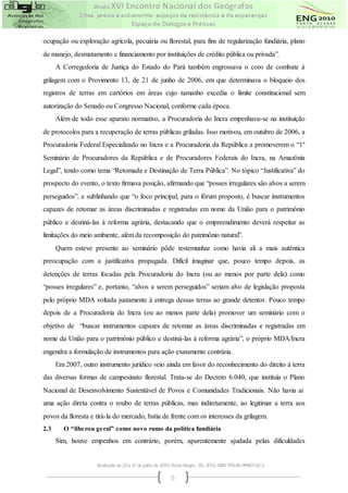 ocupação ou exploração agrícola, pecuária ou florestal, para fins de regularização fundiária, plano
de manejo, desmatamento e financiamento por instituições de crédito pública ou privada”.
      A Corregedoria de Justiça do Estado do Pará também engrossava o coro de combate à
grilagem com o Provimento 13, de 21 de junho de 2006, em que determinava o bloqueio dos
registros de terras em cartórios em áreas cujo tamanho excedia o limite constitucional sem
autorização do Senado ou Congresso Nacional, conforme cada época.
      Além de todo esse aparato normativo, a Procuradoria do Incra empenhava-se na instituição
de protocolos para a recuperação de terras públicas griladas. Isso motivou, em outubro de 2006, a
Procuradoria Federal Especializado no Incra e a Procuradoria da República a promoverem o “1º
Seminário de Procuradores da República e de Procuradores Federais do Incra, na Amazônia
Legal”, tendo como tema “Retomada e Destinação de Terra Pública”. No tópico “Justificativa” do
prospecto do evento, o texto firmava posição, afirmando que “posses irregulares são alvos a serem
perseguidos”, e sublinhando que “o foco principal, para o fórum proposto, é buscar instrumentos
capazes de retomar as áreas discriminadas e registradas em nome da União para o patrimônio
público e destiná-las à reforma agrária, destacando que o empreendimento deverá respeitar as
limitações do meio ambiente, além da recomposição do patrimônio natural”.
      Quem esteve presente ao seminário pôde testemunhar como havia ali a mais autêntica
preocupação com a justificativa propagada. Difícil imaginar que, pouco tempo depois, as
detenções de terras focadas pela Procuradoria do Incra (ou ao menos por parte dela) como
“posses irregulares” e, portanto, “alvos a serem perseguidos” seriam alvo de legislação proposta
pelo próprio MDA voltada justamente à entrega dessas terras ao grande detentor. Pouco tempo
depois de a Procuradoria do Incra (ou ao menos parte dela) promover um seminário com o
objetivo de “buscar instrumentos capazes de retomar as áreas discriminadas e registradas em
nome da União para o patrimônio público e destiná-las à reforma agrária”, o próprio MDA/Incra
engendra a formulação de instrumentos para ação exatamente contrária.
      Em 2007, outro instrumento jurídico veio ainda em favor do reconhecimento do direito à terra
das diversas formas de campesinato florestal. Trata-se do Decreto 6.040, que instituía o Plano
Nacional de Desenvolvimento Sustentável de Povos e Comunidades Tradicionais. Não havia aí
uma ação direta contra o roubo de terras públicas, mas indiretamente, ao legitimar a terra aos
povos da floresta e tirá-la do mercado, batia de frente com os interesses da grilagem.
2.3      O “libe rou ge ral” como novo rumo da política fundiária
      Sim, houve empenhos em contrário, porém, aparentemente ajudada pelas dificuldades


                     Realizado de 25 a 31 de julho de 2010. Porto Alegre - RS, 2010. ISBN 978-85-99907-02-3

                                                           5
 