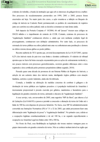 evidentes do trabalho, a banda da instituição que agia sob os interesses da grilagem levou a melhor.
Dos processos de recadastramentos promovidos em 1999, 2001 e 2005, poucos foram
encerrados até hoje. Na maior parte dos casos, a ação resumiu-se a inibição ou bloqueio do
código de imóveis no Cadastro Rural, permanecendo os pedidos de cancelamento de registros
junto aos cartórios na esfera judicial, onde as decisões costumam ser mais lentas ainda.
    Sob impacto da Portaria Conjunta n° 10/2004, 66 mil “posses” tiveram seus códigos no
SNCR inibidos e o impedimento de emissão de CCIR. Contudo, centenas de processos de
“regularização fundiária” continuavam abertos e, ainda que sem nenhuma condição legal de
prosseguimento, continuavam sem definição administrativa. Por outro lado, os processos de
retomada de terras públicas na esfera judicial mais uma vez enfrentaram uma paralisação e demora
no efetivo retorno dessas glebas ao poder público.
    Recente auditoria do TCU aponta que, em total descumprimento da Lei 10.267/2001, apenas
0,2% dos imóveis rurais do país teve seus limites e domínio confirmados. O relatório do tribunal
apontou que no Incra há baixa execução orçamentária para as ações de ordenamento territorial, e,
nos poucos imóveis com processos georrefereciados, ocorrem grandes diferenças entre a área
registrada e área certificada pelos pretensos proprietários (último segundo, 2010).
    Passada quase uma década da promessa de um Sistema Público de Registro de Imóveis, a
adoção de um cadastro único dos imóveis rurais, interligando órgãos públicos com atuação
fundiária, cartórios e poder Judiciário, ainda não foi efetivada.
    Contudo, a lentidão na efetivação de medidas concretas de combate à grilagem e de
destinação de terras públicas aos legítimos posseiros e à população tradicional da Amazônia é
inversamente proporcional à pressão exercida por grileiros, madeireiras e fazendeiros para a
legalização de grandes extensões de terras, adotando o discurso da “regularização fundiária”:
    A esse serviço, veio, em novembro de 2005, uma sugestiva “MP do Bem”, que alterou a Lei
de Licitações (Lei 8.666/93) e passou a permitir a concessão e alienação de terras da União até o
limite de 500 ha com dispensa do processo licitatório. No Incra, essa MP foi administrativamente
convertida nas Instruções Normativas (IN) n° 31 e 32 de 2005, que ainda procuraram fazer uma
diferenciação entre “legitimação de posse” e “regularização fundiária”. No primeiro caso, referia-se
a ocupações legítimas constitucionalmente e de até 100 ha, e no segundo especificamente a
ocupações na Amazônia Legal nos limites entre 100 a 500 ha.
    No Oeste do Pará, essa flexibilização na legislação não trouxe maiores vantagens para os
grupos interessados em grandes extensões de terras. Não se conhece nenhum imóvel na região que


                     Realizado de 25 a 31 de julho de 2010. Porto Alegre - RS, 2010. ISBN 978-85-99907-02-3

                                                           6
 