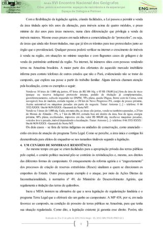 Com a flexibilização da legislação agrária, criando facilidades, a Lei passou a permitir a venda
da área titulada após três anos da alienação, para imóveis acima de quatro módulos, e prazo
mínimo de dez anos para áreas menores, numa clara diferenciação que privilegia a venda de
imóveis maiores. Mesmo esses prazos em nada inibem a comercialização de “protocolos”, ou seja,
de áreas que ainda não foram tituladas, mas que já têm os trâmites para isso protocolados junto ao
órgão que o providenciará. Qualquer pessoa poderá verificar na internet o crescimento de imóveis
à venda na região, em situações no mínimo suspeitas e com flagrantes casos de grilagem e de
venda do patrimônio ambiental da região. Na internet, há inúmeros sítios com pessoas vendendo
terras na Amazônia brasileira. A maior parte dos ofertantes do aquecido mercado imobiliário
informa para contato telefones de outros estados que não o Pará, evidenciando não se tratar do
camponês, que explora sua posse a partir do trabalho familiar. Alguns imóveis chamam atenção
pela localização, como os exemplos a seguir:
    Vende-se 10 lotes de 1.000 alq juntos, 07 lotes de R$ 100 Alq. e 03 R$ 150,00 [sic] fora de área de risco
    (parque ou reserva indígena) protocolo interpa, pedido de titulação já complementadas,
    georeferenciamento, subsolo requerido no DNPM, 70% plana, queda D'água, frente com rio Curua, semi
    navegável, boa de madeira, estrada regular, a 130 km de Novo Progresso PA, campo de pouso próximo,
    Aceita automóvel ou máquinas pesadas em parte do negocio. Tratar: Antonio [...] - telefone: 0 66
    3552-XXXX / 0xx 66 9639-XXXX - Guarantã do Norte/MT.
    Vende-se 3 áreas de 1.000 alq. Cada, em mata alta, as áreas são juntas, vende-se também separadas, a 25 km
    de Morais de Almeida - PA, a 7 km da BR-163, estrada boa até dentro da área, boa de água, energia
    próxima, 80% plana, escrituradas, impostos em dia, valor R$ 800,00 alq. recebe-se maquinas pesadas,
    veículos leve e pesado, imóvel dependendo a localização. Tratar: Antonio [...] - telefone: 0 66 3552-XXXX /
    0xx 66 9639-XXXX - Guarantã do Norte/MT.
    Os dois casos – se fora de terras indígenas ou unidades de conservação, como anunciado –
estão em área de atuação do programa Terra Legal. Como se percebe, a área única e contígua foi
desmembrada para efeitos de enquadrar-se nos tamanhos tituláveis segundo a legislação.
4. UM CENÁRIO DE SOMBRAS E RESISTÊNCIA
    Ao mesmo tempo em que se criam facilidades para a apropriação privada das terras públicas
pelo capital, o cenário político nacional põe-se contrário às reivindicações e, mesmo, aos direitos
das diferentes formas de campesinato. O estaqueamento da reforma agrária e o “engavetamento”
dos processos de criação de reservas extrativistas (Resex) sinalizam a quem se direcionam os
empenhos do Estado. Outro preocupante exemplo é o ataque, por meio de Ações Diretas de
Inconstitucionalidade, à normativa nº 49, do Ministério do Desenvolvimento Agrário, que
regulamenta a titulação das terras de quilombos.
    Incra e MDA insistem na afirmativa de que a nova legislação de regularização fundiária e o
programa Terra Legal que a efetivará são um ganho ao campesinato. A MP 458, por si, em nada
favorece ao camponês, na condição de posseiro de terras públicas na Amazônia, para que tenha
sua situação regularizada. Como dito, a legislação existente já garantia esse direito. Porém, não

                     Realizado de 25 a 31 de julho de 2010. Porto Alegre - RS, 2010. ISBN 978-85-99907-02-3

                                                           9
 