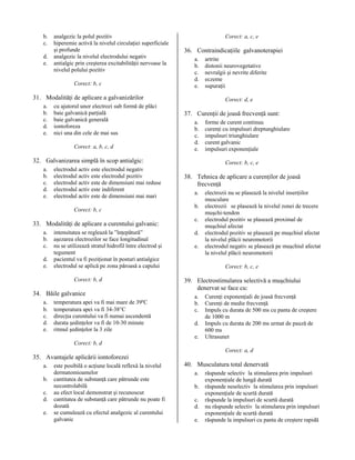 b.
c.
d.
e.

analgezic la polul pozitiv
hiperemie activă la nivelul circulaţiei superficiale
şi profunde
analgezic la nivelul electrodului negativ
antialgic prin creşterea excitabilităţii nervoase la
nivelul polului pozitiv
Corect: b, c

Corect: a, c, e

36. Contraindicaţiile galvanoterapiei
a.
b.
c.
d.
e.

31. Modalităţi de aplicare a galvanizărilor
a.
b.
c.
d.
e.

cu ajutorul unor electrozi sub formă de plăci
baie galvanică parţială
baie galvanică generală
iontoforeza
nici una din cele de mai sus
Corect: a, b, c, d

Corect: d, e

37. Curenţii de joasă frecvenţă sunt:
a.
b.
c.
d.
e.

32. Galvanizarea simplă în scop antialgic:
a.
b.
c.
d.
e.

electrodul activ este electrodul negativ
electrodul activ este electrodul pozitiv
electrodul activ este de dimensiuni mai reduse
electrodul activ este indiferent
electrodul activ este de dimensiuni mai mari
Corect: b, c

33. Modalităţi de aplicare a curentului galvanic:
a.
b.
c.
d.
e.

intensitatea se reglează la ”înţepătură”
aşezarea electrozilor se face longitudinal
nu se utilizează stratul hidrofil între electrod şi
tegument
pacientul va fi poziţionat în posturi antialgice
electrodul se aplică pe zona păroasă a capului
Corect: b, d

34. Băile galvanice
a.
b.
c.
d.
e.

temperatura apei va fi mai mare de 39ºC
temperatura apei va fi 34-38°C
direcţia curentului va fi numai ascendentă
durata şedinţelor va fi de 10-30 minute
ritmul şedinţelor la 3 zile

artrite
distonii neurovegetative
nevralgii şi nevrite diferite
eczeme
supuraţii

forme de curent continuu
curenţi cu impulsuri dreptunghiulare
impulsuri triunghiulare
curent galvanic
impulsuri exponenţiale
Corect: b, c, e

38. Tehnica de aplicare a curenţilor de joasă
frecvenţă
a.
b.
c.
d.
e.

electrozii nu se plasează la nivelul inserţiilor
musculare
electrozii se plasează la nivelul zonei de trecere
muşchi-tendon
electrodul pozitiv se plasează proximal de
muşchiul afectat
electrodul pozitiv se plasează pe muşchiul afectat
la nivelul plăcii neuromotorii
electrodul negativ se plasează pe muşchiul afectat
la nivelul plăcii neuromotorii
Corect: b, c, e

39. Electrostimularea selectivă a muşchiului
denervat se face cu:
a.
b.
c.
d.
e.

Curenţi exponenţiali de joasă frecvenţă
Curenţi de medie frecvenţă
Impuls cu durata de 500 ms cu panta de creştere
de 1000 m
Impuls cu durata de 200 ms urmat de pauză de
600 ms
Ultrasunet

Corect: b, d
Corect: a, d

35. Avantajele aplicării iontoforezei
a.
b.
c.
d.
e.

este posibilă o acţiune locală reflexă la nivelul
dermatomioamelor
cantitatea de substanţă care pătrunde este
necontrolabilă
au efect local demonstrat şi recunoscut
cantitatea de substanţă care pătrunde nu poate fi
dozată
se cumulează cu efectul analgezic al curentului
galvanic

40. Musculatura total denervată
a.
b.
c.
d.
e.

răspunde selectiv la stimularea prin impulsuri
exponenţiale de lungă durată
răspunde neselectiv la stimularea prin impulsuri
exponenţiale de scurtă durată
răspunde la impulsuri de scurtă durată
nu răspunde selectiv la stimularea prin impulsuri
exponenţiale de scurtă durată
răspunde la impulsuri cu panta de creştere rapidă

 
