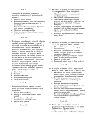 Corect: d

31. Tratamentul de recuperare funcţională a
infirmităţii motorii cerebrale are următoarele
obiective:
a.
b.
c.
d.
e.

Corectare posturii anormale
Reducerea hipertoniei, a spasticităţii, a spasmelor
intermitente, cu prevenirea contracturilor şi
diformităţilor
Dezvoltare mişcărilor importante cu deprinderea
celor obişnuite vieţii cotidiene
Menţinerea sensibilităţii copilului
Promovarea hipertoniei piramidale şi a schemei
posibile de mers

34. La copilul cu rahitism, cu vârsta cuprinsă între
4-6 luni, programul kinetic nu cuprinde:
a.
b.
c.

d.

e.

Mişcări ale membrelor superioare asociate cu
mişcările respiratorii
Mişcări alterne ale membrelor inferioare
Mişcări de flexie ale coloanei vertebrale
provocate prin flexia capului şi a cefei, dacă este
posibil, asociate cu rotaţii ale trunchiului,
rostogoliri
Ridicarea copilului în şezut, prinderea lui de
mâini, cu braţele în abducţie şi revenire, cu uşoare
opoziţie pentru tonifierea musculaturii
abdominale
Exerciţii de provocare a reflexului „pregătirea
pentru săritură”

Corect: a, b, c
Corect: e

32. Următoarea schemă kinetică inclusă în asistenţa
medicală recuperatorie Relaxare → mişcări
alterne ale membrelor → rostogolire laterală şi
adoptarea posturii „păpuşii”→ târârea →
stimularea prehensiunii cu o mână din postura
păpuşii → stând pe genunchi şi pe călcâie →
mersul în „patru labe” → adoptarea poziţie
şezânde şi stimularea reacţiilor de echilibru din
această poziţie → ridicarea şi culcarea din
poziţia şezândă → mersul altern → reeducarea
reflexului „pregătirea pentru săritură” →
ridicarea în ortostatism → reeducarea
echilibrului în ortostatism şi sprijinul unipodal
→ mersul cu ridicarea membrului superior de
partea afectată se aplică la copilul cu:
a.
b.
c.
d.
e.

Cifoscolioză
Rahitism
Disfuncţie respiratorie
Infirmitate motorie cerebrală
Artrită cronică juvenilă
Corect: d

33. La copilul cu infirmitate motorie cerebrală
formă atetozică se indică în programul kinetic
următoarele:
a.
b.
c.
d.
e.

Exerciţii din metoda Kabat
Exerciţii de menţinere a echilibrului în toate
poziţiile
Exerciţii din metoda Frenkel
Curenţi de joasă şi medie frecvenţă
Exerciţii active rezistive
Corect: a, b, c

35. La copilul cu rahitism, cu vârsta cuprinsă între
10-14 luni, programul kinetic cuprinde:
a.
b.
c.
d.
e.

Elementele kinetice corespunzătoare grupelor de
vârstă anterioare
Exerciţii de extensie a coloanei vertebrale,
ridicând copilul din decubit dorsal, cu sprijin
numai pe cap şi pe călcâie
Exerciţii de aplecare a copilului după diferitele
jucării, de preferat singur, fără ajutor
Mersul şi urcatul pe scări
Posturarea în decubit dorsal cu flexia membrelor
Corect: a, b, c

36. Principiile Klapp care se aplică în programul
kinetic la copilul / adolescentul cu scolioză sunt:
a.
b.
c.
d.
e.

Orice poziţie care menţine coloana vertebrală
paralelă cu solul elimină acţiunea nefavorabilă a
gravităţii asupra deviaţiilor coloanei vertebrale
În poziţie patrupedă, coloana vertebrală se
mobilizează lateral mai uşor decât în poziţie
ortostatică
În poziţie patrupedă, decontracturarea
musculaturii paravertebrale şi expansiunea cutiei
toracice sunt maxime
Există un raport constant între sediul vârfului
curburii scoliotice şi direcţia prealabilă a planului
spatelui în raport cu solul
Nu există nici o legătură între inflexiunile laterale
ale coloanei vertebrale şi apariţia rotaţiilor
corpilor vertebrali
Corect: a, b, c

37. La un copil cu scolioză care urmează un
program de recuperare trebuie să se ţină seama
de următoarele aspecte esenţiale:
a.

Să se cunoască limitele programului recuperator

 