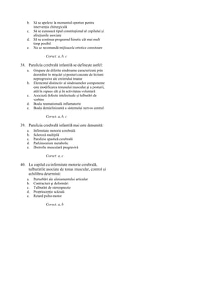 b.
c.
d.
e.

Să se apeleze la momentul oportun pentru
intervenţia chirurgicală
Să se cunoască tipul constituţional al copilului şi
afecţiunile asociate
Să se continue programul kinetic cât mai mult
timp posibil
Nu se recomandă mijloacele ortotice corectoare
Corect: a, b, c

38. Paralizia cerebrală infantilă se defineşte astfel:
a.
b.
c.
d.
e.

Grupare de diferite sindroame caracterizate prin
dezordini în mişcări şi posturi cauzate de leziuni
neprogresive ale creierului imatur
Elementul distinctiv al sindroamelor componente
este modificarea tonusului muscular şi a posturii,
atât în repaus cât şi în activitatea voluntară
Asociază defecte intelectuale şi tulburări de
vorbire
Boala reumatismală inflamatorie
Boala demielinizantă a sistemului nervos central
Corect: a, b, c

39. Paralizia cerebrală infantilă mai este denumită:
a.
b.
c.
d.
e.

Infirmitate motorie cerebrală
Scleroză multiplă
Paralizie spastică cerebrală
Parkinsonism metabolic
Distrofie musculară progresivă
Corect: a, c

40. La copilul cu infirmitate motorie cerebrală,
tulburările asociate de tonus muscular, control şi
echilibru determină:
a.
b.
c.
d.
e.

Perturbări ale aliniamentului articular
Contracturi şi deformări
Tulburări de stereognozie
Propriocepţie scăzută
Retard psiho-motor
Corect: a, b

 