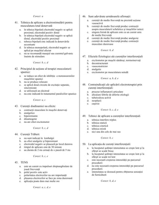 Corect: a

41. Tehnica de aplicare a electrostimulării pentru
musculatura total denervată
a.
b.
c.
d.
e.

în tehnica bipolară electrodul negativ se aplică
proximal, electrodul pozitiv distal
în tehnica bipolară electrodul negativ se aplică
distal, electrodul pozitiv proximal
tehnica bipolară este indicată la denervările
accentuate
în tehnica monopolară, electrodul negativ se
aplică pe muşchiul afectat
nu se recomandă masajul sau curentul galvanic
înainte de stimulare
Corect: b, c, d

42. Principiul de acţiune al terapiei musculaturii
spastice:
a.
b.
c.
d.
e.

se induce un efect de inhibiţie a motoneuronilor
muşchilor spastici
nu se produce relaxare
se aplică două circuite de excitaţie separate,
sincronizate
se utilizează un electrod
nu este indicată în tratamentul paraliziilor spastice
Corect: a, c

43. Curenţii diadinamici au efecte:
a.
b.
c.
d.
e.

contracţii musculare în muşchii denervaţi
analgetice
hiperemiante
dinamogene
nu are efect excitomotor
Corect: b, c, d

44. Curenţii Träbert:
a.
b.
c.
d.
e.

nu sunt indicaţi în lombalgii
au efect analgetic şi hiperemiant
electrodul negativ se plasează pe locul dureros
timpul de aplicare este de 30 minute
au durata de 2 ms urmaţi de o pauză de 5 ms
Corect: b, c, e

b.
c.
d.
e.

a.
b.
c.
d.
e.

este un curent cu impulsuri dreptunghiulare de
joasă frecvenţă
polul pozitiv este activ
polaritatea electrozilor nu are importanţă
plasarea electrozilor se face pe zona dureroasă
aplicaţia poate dura mai multe ore
Corect: a, c, d, e

curenţii de medie frecvenţă nu prezintă acţiune
vasoactivă
curenţii de medie frecvenţă produc contracţii
asupra musculaturii scheletice şi muşchilor netezi
singura formă de aplicare este cu un curent unic
de medie frecvenţă
curenţii de medie frecvenţă produc analgezie
curenţii de medie frecvenţă produc contracţii
musculare dureroase
Corect: b, d

47. Efectele fiziologice ale curenţilor interferenţiali
a.
b.
c.
d.
e.

excitomotor pe muşchi sănătoşi, normoinervaţi
decontracturant
vasoconstrictor
analgetic
excitomotor pe musculatura netedă
Corect: a, b, d, e

48. Contraindicaţii ale aplicării electroterapiei prin
curenţi interferenţiali:
a.
b.
c.
d.
e.

procese inflamatorii articulare
afecţiuni febrile de diferite etiologii
tuberculoza activă
neoplazii
caşexie
Corect: b, c, d, e

49. Tehnici de aplicare a curenţilor interferenţiali
a.
b.
c.
d.
e.

tehnica interfero triplex
tehnica statică
tehnica cinetică
tehnica mixtă
nici una din cele de mai sus
Corect: b, c

50. La aplicaţia de curenţi interferenţiali:
a.
b.
c.

45. TENS
a.

46. Sunt adevărate următoarele afirmaţii:

d.
e.

la începutul şedinţei intensitatea se creşte lent şi la
sfârşit se scade brusc
la începutul şedinţei intensitatea se creşte lent şi la
sfârşit se scade tot lent
este necesară creşterea intensităţii pe parcursul
procedurii
nu este necesară creşterea intensităţii pe parcursul
procedurii
intensitatea se dozează pentru obţinerea senzaţiei
de furnicătură
Corect: b, d, e

 