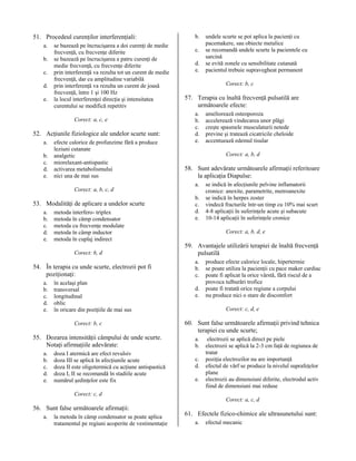 51. Procedeul curenţilor interferenţiali:
a.
b.
c.
d.
e.

se bazează pe încrucişarea a doi curenţi de medie
frecvenţă, cu frecvenţe diferite
se bazează pe încrucişarea a patru curenţi de
medie frecvenţă, cu frecvenţe diferite
prin interferenţă va rezulta tot un curent de medie
frecvenţă, dar cu amplitudine variabilă
prin interferenţă va rezulta un curent de joasă
frecvenţă, între 1 şi 100 Hz
la locul interferenţei direcţia şi intensitatea
curentului se modifică repetitiv
Corect: a, c, e

52. Acţiunile fiziologice ale undelor scurte sunt:
a.
b.
c.
d.
e.

efecte calorice de profunzime fără a produce
leziuni cutanate
analgetic
miorelaxant-antispastic
activarea metabolismului
nici una de mai sus
Corect: a, b, c, d

53. Modalităţi de aplicare a undelor scurte
a.
b.
c.
d.
e.

metoda interfero- triplex
metoda în câmp condensator
metoda cu frecvenţe modulate
metoda în câmp inductor
metoda în cuplaj indirect
Corect: b, d

54. În terapia cu unde scurte, electrozii pot fi
poziţionaţi:
a.
b.
c.
d.
e.

în acelaşi plan
transversal
longitudinal
oblic
în oricare din poziţiile de mai sus
Corect: b, c

55. Dozarea intensităţii câmpului de unde scurte.
Notaţi afirmaţiile adevărate:
a.
b.
c.
d.
e.

doza I atermică are efect revulsiv
doza III se aplică în afecţiunile acute
doza II este oligotermică cu acţiune antispastică
doza I, II se recomandă în stadiile acute
numărul şedinţelor este fix

b.
c.
d.
e.

undele scurte se pot aplica la pacienţi cu
pacemakere, sau obiecte metalice
se recomandă undele scurte la pacientele cu
sarcină
se evită zonele cu sensibilitate cutanată
pacientul trebuie supravegheat permanent
Corect: b, c

57. Terapia cu înaltă frecvenţă pulsatilă are
următoarele efecte:
a.
b.
c.
d.
e.

ameliorează osteoporoza
accelerează vindecarea unor plăgi
creşte spasmele musculaturii netede
previne şi tratează cicatricile cheloide
accentuează edemul tisular
Corect: a, b, d

58. Sunt adevărate următoarele afirmaţii referitoare
la aplicaţia Diapulse:
a.
b.
c.
d.
e.

se indică în afecţiunile pelvine inflamatorii
cronice: anexite, parametrite, metroanexite
se indică în herpes zoster
vindecă fracturile într-un timp cu 10% mai scurt
4-8 aplicaţii în suferinţele acute şi subacute
10-14 aplicaţii în suferinţele cronice
Corect: a, b, d, e

59. Avantajele utilizării terapiei de înaltă frecvenţă
pulsatilă
a.
b.
c.
d.
e.

produce efecte calorice locale, hipertermie
se poate utiliza la pacienţii cu pace maker cardiac
poate fi aplicat la orice vârstă, fără riscul de a
provoca tulburări trofice
poate fi tratată orice regiune a corpului
nu produce nici o stare de discomfort
Corect: c, d, e

60. Sunt false următoarele afirmaţii privind tehnica
terapiei cu unde scurte;
a.
b.
c.
d.
e.

electrozii se aplică direct pe piele
electrozii se aplică la 2-3 cm faţă de regiunea de
tratat
poziţia electrozilor nu are importanţă
efectul de vârf se produce la nivelul suprafeţelor
plane
electrozii au dimensiuni diferite, electrodul activ
fiind de dimensiuni mai reduse

Corect: c, d
Corect: a, c, d

56. Sunt false următoarele afirmaţii:
a.

la metoda în câmp condensator se poate aplica
tratamentul pe regiuni acoperite de vestimentaţie

61. Efectele fizico-chimice ale ultrasunetului sunt:
a.

efectul mecanic

 
