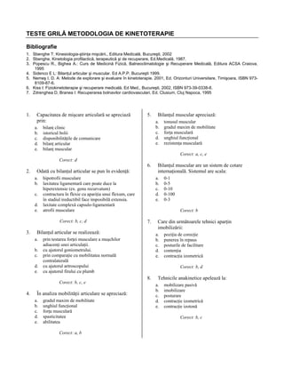 TESTE GRILĂ METODOLOGIA DE KINETOTERAPIE
Bibliografie
1. Sbenghe T: Kinesiologia-ştiinţa mişcării., Editura Medicală, Bucureşti, 2002
2. Sbenghe, Kinetologia profilactică, terapeutică şi de recuperare, Ed.Medicală, 1987.
3. Popescu R., Bighea A.: Curs de Medicină Fizică, Balneoclimatologie şi Recuperare Medicală, Editura ACSA Craiova,
1995
4. Sidenco E L: Bilanţul articular şi muscular. Ed A.P.P. Bucureşti 1999.
5. Nemeş I. D. A: Metode de explorare şi evaluare în kinetoterapie. 2001, Ed. Orizonturi Universitare, Timişoara, ISBN 9738109-87-6.
6. Kiss I: Fiziokinetoterapie şi recuperare medicală. Ed Med., Bucureşti, 2002, ISBN 973-39-0338-8.
7. Zdrenghea D, Branea I: Recuperarea bolnavilor cardiovasculari, Ed. Clusium, Cluj Napoca, 1995

1.

Capacitatea de mişcare articulară se apreciază
prin:
a.
b.
c.
d.
e.

5.

Bilanţul muscular apreciază:
a.
b.
c.
d.
e.

bilanţ clinic
istoricul bolii
disponibilităţile de comunicare
bilanţ articular
bilanţ muscular

tonusul muscular
gradul maxim de mobilitate
forţa musculară
unghiul funcţional
rezistenţa musculară
Corect: a, c, e

Corect: d

2.

a.
b.
c.
d.
e.

hipotrofii musculare
laxitatea ligamentară care poate duce la
hiperextensie (ex. genu recurvatum)
contractura în flexie cu apariţia unui flexum, care
în stadiul ireductibil face imposibilă extensia.
laxitate complexă capsulo-ligamentară
atrofii musculare
Corect: b, c, d

3.

b.
c.
d.
e.

În analiza mobilităţii articulare se apreciază:
a.
b.
c.
d.
e.

gradul maxim de mobilitate
unghiul funcţional
forţa musculară
spasticitatea
abilitatea
Corect: a, b

0-1
0-5
0-10
0-100
0-3
Corect: b

7.

Care din următoarele tehnici aparţin
imobilizării:
a.
b.
c.
d.
e.

prin testarea forţei musculare a muşchilor
adiacenţi unei articulaţii.
cu ajutorul goniometrului.
prin comparaţie cu mobilitatea normală
contralaterală
cu ajutorul artroscopului
cu ajutorul firului cu plumb
Corect: b, c, e

Bilanţul muscular are un sistem de cotare
internaţională. Sistemul are scala:
a.
b.
c.
d.
e.

Bilanţul articular se realizează:
a.

4.

6.

Odată cu bilanţul articular se pun în evidenţă:

poziţia de corecţie
punerea în repaus
posturile de facilitare
contenţia
contracţia izometrică
Corect: b, d

8.

Tehnicile anakinetice apelează la:
a.
b.
c.
d.
e.

mobilizare pasivă
imobilizare
posturare
contracţie izometrică
contracţie izotonă
Corect: b, c

 