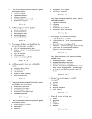 9.

Care din următoarele modalităţi tehnice aparţin
mobilizărilor pasive:
a.
b.
c.
d.
e.

mobilizarea liberă
contracţia izometrică
relaxarea musculară
mobilizarea pasivă pură asistată
mobilizarea auto-pasivă
Corect: d, e

10. Mobilizarea pasivo-activă aparţine:
a.
b.
c.
d.
e.

tehnicilor anakinetice
mobilizărilor active
tehnici kinetice statice
mobilizărilor pasive
tehnicilor de facilitare
Corect: d

11. Contracţia reflexă din cadrul mobilizărilor
active reflexe este provocată prin:
a.
b.
c.
d.
e.

reflex de întindere (stretch-reflex)
mişcarea voluntară cu modificarea lungimii
muşchiului
reflex de echilibru
reflexe de poziţie
creşterea tensiunii muşchiului
Corect: a, c, d

12. Mobilizarea activă liberă este o tehnică în
cadrul:
a.
b.
c.
d.
e.

mobilizării active reflexe
mobilizării pasive
kineziei statice
mobilizării active voluntare
tehnicilor anakinetice
Corect: d

13. Care din următoarele modalităţi tehnice aparţin
mobilizărilor active voluntare:
a.
b.
c.
d.
e.

mobilizarea activă liberă
mobilizarea activo-pasivă
mobilizarea pasivo-activă
mobilizarea activă cu rezistenţă
contracţia izokinetică
Corect: a, b, d

14. Care din următoarele modalităţi tehnice aparţin
mobilizărilor pasive:
a.
b.
c.

mobilizarea pasivă mecanică
manipulările
tracţiunile

d.
e.

mobilizarea activă reflexă
mobilizarea autopasivă
Corect: a, b, c, e

15. Care din următoarele modalităţi tehnice aparţin
mobilizărilor pasive:
a.
b.
c.
d.
e.

contracţia izometrică
relaxarea
tracţiunile
mobilizarea pasivo-activă
mobilizarea pasivă pură asistată
Corect: c, d, e

16. Stretchingul are următoarele avantaje:
a.
b.
c.
d.
e.

scade flexibilitatea ţesuturilor
creşte abilitatea de a învăţa sau performa diferite
mişcări
determină relaxarea fizică şi psihică
determină o conştientizare asupra propriului corp
creşte riscul de traumatisme ale aparatului
locomotor prin muncă sau sport
Corect: b, c, d

17. Care din următoarele reguli pentru stretching
sunt adevărate?
a.
b.
c.
d.
e.

încălzirea prealabilă a ţesutului
aplicarea unor tehnici de relaxare
poziţionarea corectă a pacientului
iniţial se întinde doar o singură articulaţie, apoi se
poate executa stretching peste 2 sau 3 articulaţii
se începe cu articulaţiile proximale şi apoi cele
distale
Corect: a, b, c, d

18. Ce tipuri de stretching pentru muşchi
cunoaşteţi?
a.
b.
c.
d.
e.

izotonic
balistic
dinamic
activ sau stato-activ
static sau pasiv
Corect: b, c, d, e

19. Mişcările jocului articular sunt:
a.
b.
c.
d.
e.

rulare
alunecare
flexia
compresie
tracţiune
Corect: a, b, d, e

 