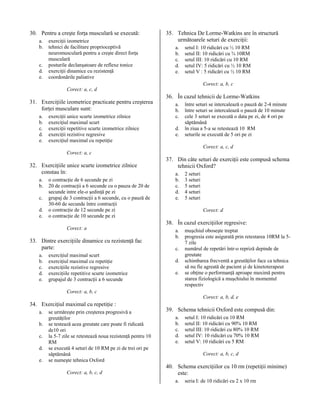 30. Pentru a creşte forţa musculară se execută:
a.
b.
c.
d.
e.

exerciţii izometrice
tehnici de facilitare proprioceptivă
neuromusculară pentru a creşte direct forţa
musculară
posturile declanşatoare de reflexe tonice
exerciţii dinamice cu rezistenţă
coordonările paliative

35. Tehnica De Lorme-Watkins are în structură
următoarele seturi de exerciţii:
a.
b.
c.
d.
e.

setul I: 10 ridicări cu ½ 10 RM
setul II: 10 ridicări cu ¾ 10RM
setul III: 10 ridicări cu 10 RM
setul IV: 5 ridicări cu ½ 10 RM
setul V : 5 ridicări cu ½ 10 RM
Corect: a, b, c

Corect: a, c, d

31. Exerciţiile izometrice practicate pentru creşterea
forţei musculare sunt:
a.
b.
c.
d.
e.

exerciţii unice scurte izometrice zilnice
exerciţiul maximal scurt
exerciţii repetitive scurte izometrice zilnice
exerciţii rezistive regresive
exerciţiul maximal cu repetiţie

36. În cazul tehnicii de Lorme-Watkins
a.
b.
c.
d.
e.

între seturi se intercalează o pauză de 2-4 minute
între seturi se intercalează o pauză de 10 minute
cele 3 seturi se execută o data pe zi, de 4 ori pe
săptămână
în ziua a 5-a se retestează 10 RM
seturile se execută de 5 ori pe zi
Corect: a, c, d

Corect: a, c

32. Exerciţiile unice scurte izometrice zilnice
constau în:
a.
b.
c.
d.
e.

o contracţie de 6 secunde pe zi
20 de contracţii a 6 secunde cu o pauza de 20 de
secunde intre ele-o şedinţă pe zi
grupaj de 3 contracţii a 6 secunde, cu o pauză de
30-60 de secunde între contracţii
o contracţie de 12 secunde pe zi
o contracţie de 10 secunde pe zi

37. Din câte seturi de exerciţii este compusă schema
tehnicii Oxford?
a.
b.
c.
d.
e.

2 seturi
3 seturi
5 seturi
4 seturi
5 seturi
Corect: d

38. În cazul exerciţiilor regresive:
Corect: a

33. Dintre exerciţiile dinamice cu rezistenţă fac
parte:
a.
b.
c.
d.
e.

exerciţiul maximal scurt
exerciţiul maximal cu repetiţie
exerciţiile rezistive regresive
exerciţiile repetitive scurte izometrice
grupajul de 3 contracţii a 6 secunde

a.
b.
c.
d.
e.

muşchiul oboseşte treptat
progresia este asigurată prin retestarea 10RM la 57 zile
numărul de repetări într-o repriză depinde de
greutate
schimbarea frecventă a greutăţilor face ca tehnica
să nu fie agreată de pacient şi de kinetoterapeut
se obţine o performanţă aproape maximă pentru
starea fiziologică a muşchiului în momentul
respectiv

Corect: a, b, c
Corect: a, b, d, e

34. Exerciţiul maximal cu repetiţie :
a.
b.
c.
d.
e.

se urmăreşte prin creşterea progresivă a
greutăţilor
se testează acea greutate care poate fi ridicată
de10 ori
la 5-7 zile se retestează noua rezistenţă pentru 10
RM
se execută 4 seturi de 10 RM pe zi de trei ori pe
săptămână
se numeşte tehnica Oxford
Corect: a, b, c, d

39. Schema tehnicii Oxford este compusă din:
a.
b.
c.
d.
e.

setul I: 10 ridicări cu 10 RM
setul II: 10 ridicări cu 90% 10 RM
setul III: 10 ridicări cu 80% 10 RM
setul IV: 10 ridicări cu 70% 10 RM
setul V: 10 ridicări cu 5 RM
Corect: a, b, c, d

40. Schema exerciţiilor cu 10 rm (repetiţii minime)
este:
a.

seria I: de 10 ridicări cu 2 x 10 rm

 
