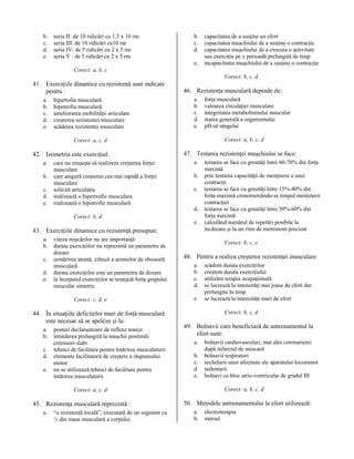 b.
c.
d.
e.

seria II: de 10 ridicări cu 1,5 x 10 rm
seria III: de 10 ridicări cu10 rm
seria IV: de 5 ridicări cu 2 x 5 rm
seria V : de 5 ridicări cu 2 x 5 rm

b.
c.
d.
e.

capacitatea de a susţine un efort
capacitatea muşchiului de a susţine o contracţie
capacitatea muşchiului de a executa o activitate
sau exerciţiu pe o perioadă prelungită de timp
incapacitatea muşchiului de a susţine o contracţie

Corect: a, b, c
Corect: b, c, d

41. Exerciţiile dinamice cu rezistenţă sunt indicate
pentru :
a.
b.
c.
d.
e.

hipertofia musculară
hipotrofia musculară
ameliorarea mobilităţii articulare
creşterea rezistentei musculare
scăderea rezistentei musculare

46. Rezistenţa musculară depinde de:
a.
b.
c.
d.
e.

Corect: a, b, c, d

Corect: a, c, d

42. Izometria este exerciţiul:
a.
b.
c.
d.
e.

care nu reuşeşte să realizeze creşterea forţei
musculare
care asigură creşterea cea mai rapidă a forţei
musculare
solicită articulaţia
realizează o hipertrofie musculara
realizează o hipotrofie musculară
Corect: b, d

47. Testarea rezistenţei muşchiului se face:
a.
b.
c.
d.
e.

43. Exerciţiile dinamice cu rezistenţă presupun:
a.
b.
c.
d.
e.

viteza mişcărilor nu are importanţă
durata exerciţiilor nu reprezintă un parametru de
dozare
urmărirea atentă, zilnică a semnelor de oboseală
musculară
durata exerciţiilor este un parametru de dozare
la începutul exerciţiilor se testează forţa grupului
muscular simetric
Corect: c, d, e

44. În situaţiile deficitelor mari de forţă musculară
este necesar să se apeleze şi la:
a.
b.
c.
d.
e.

posturi declanşatoare de reflexe tonice
întinderea prelungită la muşchii posturali
extensori slabi
tehnici de facilitare pentru întărirea musculaturii
elemente facilitatorii de creştere a răspunsului
motor
nu se utilizează tehnici de facilitare pentru
întărirea musculaturii

a.

“o rezistenţă locală”, executată de un segment cu
½ din masa musculară a corpului

testarea se face cu greutăţi între 60-70% din forţa
maximă
prin testarea capacităţii de menţinere a unei
contracţii
testarea se face cu greutăţi între 15%-40% din
forţa maximă cronometrându-se timpul menţinerii
contracţiei
testarea se face cu greutăţi între 50%-60% din
forţa maximă
calculând numărul de repetări posibile la
încărcare şi la un ritm de metronom precizat
Corect: b, c, e

48. Pentru a realiza creşterea rezistenţei musculare:
a.
b.
c.
d.
e.

scădem durata exerciţiilor
creştem durata exerciţiului
utilizăm terapia ocupaţională
se lucrează la intensităţi mai joase de efort dar
prelungite în timp
se lucrează la intensităţi mari de efort
Corect: b, c, d

49. Bolnavii care beneficiază de antrenamentul la
efort sunt:
a.
b.
c.
d.
e.

bolnavii cardiovasculari, mai ales coronarienii
după infarctul de miocard
bolnavii respiratori
sechelarii unor afecţiuni ale aparatului locomotor
sedentarii
bolnavi cu bloc atrio-ventricular de gradul III
Corect: a, b, c, d

Corect: a, c, d

45. Rezistenţa musculară reprezintă :

forţa musculară
valoarea circulaţiei musculare
integritatea metabolismului muscular
starea generală a organismului
pH-ul sângelui

50. Metodele antrenamentului la efort utilizează:
a.
b.

electroterapia
mersul

 