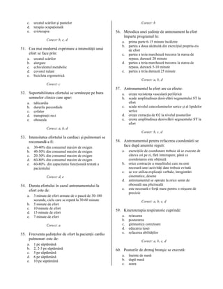 c.
d.
e.

urcatul scărilor şi pantelor
terapia ocupaţională
crioterapia
Corect: b, c, d

51. Cea mai modernă exprimare a intensităţii unui
efort se face prin:
a.
b.
c.
d.
e.

urcatul scărilor
alergare
echivalentul metabolic
covorul rulant
bicicleta ergometrică

Corect: b

56. Metodica unei şedinţe de antrenament la efort
împarte programul în:
a.
b.
c.
d.
e.

prima parte 6-15 minute încălzire
partea a doua alcătuită din exerciţiul propriu-zis
de efort
partea a treia marchează trecerea la starea de
repaus, durează 20 minute
partea a treia marchează trecerea la starea de
repaus, durează 5-10 minute
partea a treia durează 25 minute
Corect: a, b, d

Corect: c

52. Suportabilitatea efortului se urmăreşte pe baza
semnelor clinice care apar:
a.
b.
c.
d.
e.

tahicardia
durerile precordiale
cefalee
transpiraţii reci
oboseala

57. Antrenamentul la efort are ca efecte:
a.
b.
c.
d.
e.

creşte rezistenţa vasculară periferică
scade amplitudinea denivelării segmentului ST la
efort
scade nivelul catecolaminelor serice şi al lipidelor
serice
creşte extracţia de O2 la nivelul ţesuturilor
creste amplitudinea denivelării segmentului ST la
efort

Corect: a, b, d
Corect: b, c, d

53. Intensitatea efortului la cardiaci şi pulmonari se
recomandă a fi:
a.
b.
c.
d.
e.

30-40% din consumul maxim de oxigen
40-50% din consumul maxim de oxigen
20-30% din consumul maxim de oxigen
60-80% din consumul maxim de oxigen
60-80% din capacitatea funcţională testată a
pacientului
Corect: d, e

54. Durata efortului în cazul antrenamentului la
efort este de:
a.
b.
c.
d.
e.

3 minute de efort urmate de o pauză de 30-180
secunde, ciclu care se repetă la 30-60 minute
5 minute de efort
10 minute de efort
15 minute de efort
7 minute de efort
Corect: a

55. Frecventa şedinţelor de efort la pacienţii cardio
pulmonari este de:
a.
b.
c.
d.
e.

1 pe săptămână
2, 2-3 pe săptămână
5 pe săptămână
6 pe săptămână
10 pe săptămână

58. Antrenamentul pentru refacerea coordonării se
face după anumite reguli:
a.
b.
c.
d.
e.

exerciţiile de coordonare trebuie să se execute de
câteva ori pe zi, fără întrerupere, până ce
coordonarea este obţinută
orice contracţie a muşchiului care nu este
necesară unei activităţi date trebuie evitată
se vor utiliza explicaţii verbale, înregistrări
cinematice, desene
antrenamentul se opreşte la orice semn de
oboseală sau plictiseală
este necesară o forţă mare pentru o mişcare de
precizie
Corect: a, b, c, d

59. Kinetoterapia respiratorie cuprinde:
a.
b.
c.
d.
e.

relaxarea
posturarea
gimnastica corectoare
educarea tusei
refacerea abilităţilor
Corect: a, b, c, d

60. Posturile de drenaj bronşic se execută:
a.
b.
c.

înainte de masă
după masă
seara

 