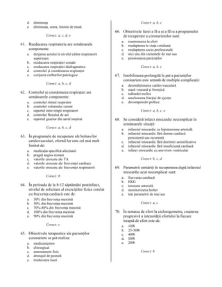 d.
e.

dimineaţa
dimineaţa, seara, înainte de masă
Corect: a, c, d, e

61. Reeducarea respiratorie are următoarele
componente:
a.
b.
c.
d.
e.

dirijarea aerului la nivelul căilor respiratorii
superioare
reeducarea respiraţiei costale
reeducarea respiraţiei diafragmatice
controlul şi coordonarea respiraţiei
corijarea curburilor patologice
Corect: a, b, c, d

62. Controlul şi coordonarea respiraţiei are
următoarele componente:
a.
b.
c.
d.
e.

controlul ritmul respirator
controlul volumului curent
raportul intre timpii respiratori
controlul fluxului de aer
raportul gazelor din aerul inspirat
Corect: a, b, c, d

63. În programele de recuperare ale bolnavilor
cardiovasculari, efortul lor este cel mai mult
limitat de:
a.
b.
c.
d.
e.

medicaţia specifică afecţiunii
pragul angios restant
valorile crescute ale TA
valorile crescute ale frecvenţei cardiace
valorile crescute ale frecvenţei respiratorii
Corect: b

64. În perioada de la 8-12 săptămâni postinfarct,
nivelul de solicitare al exerciţiilor fizice corelat
cu frecvenţa cardiacă este de:
a.
b.
c.
d.
e.

30% din frecvenţa maximă
50% din frecvenţa maximă
70%-80% din frecvenţa maximă
100% din frecvenţa maximă
90% din frecvenţa maximă
Corect: c

65. Obiectivele terapeutice ale pacienţilor
coronarieni se pot realiza:
a.
b.
c.
d.
e.

medicamentos
chirurgical
antrenament fizic
drenajul de postură
reeducarea tusei

Corect: a, b, c

66. Obiectivele fazei a II-a şi a III-a a programului
de recuperare a coronarienilor sunt:
a.
b.
c.
d.
e.

reantrenarea la efort
readaptarea la viaţa cotidiană
readaptarea socio-profesională
nici una din variantele de mai sus
pensionarea pacienţilor
Corect: a, b, c

67. Imobilizarea prelungită la pat a pacienţilor
coronarieni este urmată de multiple complicaţii:
a.
b.
c.
d.
e.

decondiţionarea cardio-vasculară
stază venoasă şi bronşică
tulburări trofice
ameliorarea fracţiei de ejecţie
decompensări psihice
Corect: a, b, c, e

68. Se consideră infarct miocardic necomplicat în
următoarele situaţii:
a.
b.
c.
d.
e.

infarctul miocardic cu hipotensiune arterială
infarctul miocardic fără durere cardiacă
persistentă sau recurentă
infarctul miocardic fără disritmii semnificative
infarctul miocardic fără insuficienţă cardiacă
infarct miocardic cu anevrism ventricular
Corect: b, c, d

69. Parametrii urmăriţi în recuperarea după infarctul
miocardic acut necomplicat sunt:
a.
b.
c.
d.
e.

frecvenţa cardiacă
EKG
tensiune arterială
monitorizarea holter
toţi parametrii de mai sus
Corect: a, c

70. În testarea de efort la cicloergometru, creşterea
progresivă a intensităţii efortului la fiecare
treaptă de efort este de:
a.
b.
c.
d.
e.

10W
25-30W
40W
50W
20W
Corect: b

 