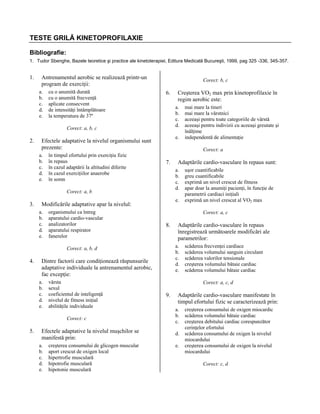 TESTE GRILĂ KINETOPROFILAXIE
Bibliografie:
1. Tudor Sbenghe, Bazele teoretice şi practice ale kinetoterapiei, Editura Medicală Bucureşti, 1999, pag 325 -336, 345-357.

1.

Antrenamentul aerobic se realizează printr-un
program de exerciţii:
a.
b.
c.
d.
e.

cu o anumită durată
cu o anumită frecvenţă
aplicate consecvent
de intensităţi întâmplătoare
la temperatura de 37º

Corect: b, c

6.

a.
b.
c.
d.

Corect: a, b, c

2.

e.

Efectele adaptative la nivelul organismului sunt
prezente:
a.
b.
c.
d.
e.

în timpul efortului prin exerciţiu fizic
în repaus
în cazul adaptării la altitudini diferite
în cazul exerciţiilor anaerobe
în somn

7.

organismului ca întreg
aparatului cardio-vascular
analizatorilor
aparatului respirator
fanerelor

e.

8.

vârsta
sexul
coeficientul de inteligenţă
nivelul de fitness iniţial
abilităţile individuale
Corect: c

5.

Efectele adaptative la nivelul muşchilor se
manifestă prin:
a.
b.
c.
d.
e.

creşterea consumului de glicogen muscular
aport crescut de oxigen local
hipertrofie musculară
hipotrofie musculară
hipotonie musculară

Adaptările cardio-vasculare în repaus
înregistrează următoarele modificări ale
parametrilor:
a.
b.
c.
d.
e.

Dintre factorii care condiţionează răspunsurile
adaptative individuale la antrenamentul aerobic,
fac excepţie:
a.
b.
c.
d.
e.

uşor cuantificabile
greu cuantificabile
exprimă un nivel crescut de fitness
apar doar la anumiţi pacienţi, în funcţie de
parametrii cardiaci iniţiali
exprimă un nivel crescut al VO2 max
Corect: a, c

Corect: a, b, d

4.

Adaptările cardio-vasculare în repaus sunt:
a.
b.
c.
d.

Modificările adaptative apar la nivelul:
a.
b.
c.
d.
e.

mai mare la tineri
mai mare la vârstnici
aceeaşi pentru toate categoriile de vârstă
aceeaşi pentru indivizii cu aceeaşi greutate şi
înălţime
independentă de alimentaţie
Corect: a

Corect: a, b

3.

Creşterea VO2 max prin kinetoprofilaxie în
regim aerobic este:

scăderea frecvenţei cardiace
scăderea volumului sanguin circulant
scăderea valorilor tensionale
creşterea volumului bătaie cardiac
scăderea volumului bătaie cardiac
Corect: a, c, d

9.

Adaptările cardio-vasculare manifestate în
timpul efortului fizic se caracterizează prin:
a.
b.
c.
d.
e.

creşterea consumului de oxigen miocardic
scăderea volumului bătaie cardiac
creşterea debitului cardiac corespunzător
cerinţelor efortului
scăderea consumului de oxigen la nivelul
miocardului
creşterea consumului de oxigen la nivelul
miocardului
Corect: c, d

 