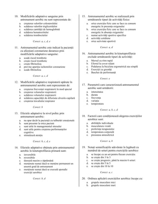 10. Modificările adaptative sanguine prin
antrenament aerobic nu sunt reprezentate de:
a.
b.
c.
d.
e.

creşterea valorilor colesterolului
scăderea valorilor trigliceridelor
scăderea cantităţii de hemoglobină
scăderea hematocritului
scăderea trombocitelor
Corect: a, c, d, e

11. Antrenamentul aerobic este indicat la pacienţii
cu afecţiuni coronariene deoarece prin
modificările adaptative sanguine:
a.
b.
c.
d.
e.

scade riscul trombotic
creşte riscul trombotic
creşte fibrinoliza
previne apariţia ischemiilor coronariene
scade fibrinoliza

15. Antrenamentul aerobic se realizează prin
următoarele tipuri de activităţi fizice:
a.
b.
c.
d.
e.

orice exerciţiu fizic care se face cu consum
energetic în prezenţa oxigenului
orice exerciţiu fizic care se face cu consum
energetic în absenţa oxigenului
numai activităţi sportive specifice
activităţi cotidiene
orice activitate sportivă
Corect: a, d

16. Antrenamentul aerobic în kinetoprofilaxie
exclude următoarele tipuri de activităţi:
a.
b.
c.
d.
e.

Mersul cu ritm rapid
Efortul la covor rulant
Pedalarea la bicicleta ergometrică sau simplă
Exerciţii cu greutăţi
Baschet de performanţă

Corect: a, c, d
Corect: e

12. Modificările adaptative respiratorii apărute în
antrenamentul aerobic sunt reprezentate de:
a.
b.
c.
d.
e.

creşterea frecvenţei respiratorii în mod special
creşterea volumelor respiratorii
scăderea volumelor respiratorii
scăderea capacităţii de difuziune alveolo-capilară
creşterea travaliului respirator

17. Parametrii care caracterizează antrenamentul
aerobic sunt următorii:
a.
b.
c.
d.
e.

intensitatea
durata
frecvenţa
variaţia
temperatura

Corect: b
Corect: a, b, c, d

13. Efectele adaptative la nivel psihic prin
antrenament aerobic:
a.
b.
c.
d.
e.

nu apar decât la pacienţii cu tulburări emoţionale
sunt prezente la orice pacient
sunt utile în managementul stresului
sunt utile pentru creşterea performanţelor
cognitive
stimulează atenţia

18. Factorii care condiţionează alegerea exerciţiilor
aerobice sunt:
a.
b.
c.
d.
e.

Corect: a, b

Corect: b, c, d, e

14. Efectele adaptative obţinute prin antrenamentul
aerobic în kinetoprofilaxia primară sunt:
a.
b.
c.
d.
e.

ireversibile
reversibile
durează maxim o săptămână
menţinute numai dacă se menţine permanent un
anumit grad de antrenament
menţinute numai dacă se execută sporadic
exerciţii aerobice
Corect: b, d

abilităţile individuale
musculatura vizată
preferinţa terapeutului
temperatura corporală
presiunea atmosferică

19. Notaţi semnificaţiile adevărate în legătură cu
numărul de seturi pentru exerciţiile aerobice:
a.
b.
c.
d.
e.

se începe cu un set pentru fiecare exerciţiu
se creşte din 3 în 3
se creşte progresiv, până la maxim 6 seturi
se creşte din 5 în 5
se creşte din 10 în 10
Corect: a, c

20. Ordinea aplicării exerciţiilor aerobice începe cu:
a.
b.

grupele musculare mici
grupele musculare mari

 