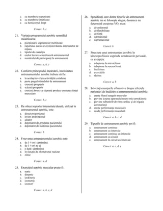c.
d.
e.

cu membrele superioare
cu membrele inferioare
cu hemicorpul drept
Corect: b, c

21. Variaţia programului aerobic semnifică
modificarea:
a.
b.
c.
d.
e.

poziţionării segmentelor mobilizate
raportului durata exerciţiilor/durata intervalelor de
repaus
tipului de exerciţiu
orelor la care se realizează antrenamentul
numărului de participanţi la antrenament
Corect: a, b, c

22. Conform principiului încărcării, intensitatea
antrenamentului aerobic trebuie să fie:
a.
b.
c.
d.
e.

la acelaşi nivel cu activităţile cotidiene
peste pragul stimulului de antrenament
crescută progresiv
scăzută progresiv
crescută brusc ca să poată produce creşterea forţei
musculare
Corect: b, c

23. De obicei raportul intensitate/durată, utilizat în
antrenamentul aerobic, este:
a.
b.
c.
d.
e.

direct proporţional
invers proporţional
aleator
dependent de greutatea pacientului
dependent de înălţimea pacientului
Corect: b

24. Frecvenţa antrenamentului aerobic este:
a.
b.
c.
d.
e.

de 3-4 ori/ săptămână
de 3-4 ori pe zi
o dată/ săptămână
în funcţie de efortul total realizat
zilnic
Corect: a, d

25. Exerciţiul aerobic muscular poate fi:
a.
b.
c.
d.
e.

static
dinamic
izokinetic
izometric
izomorf
Corect: a, b, c, d

26. Specificaţi care dintre tipurile de antrenament
aerobic nu se foloseşte singur, deoarece nu
determină creşterea VO2 max:
a.
b.
c.
d.
e.

de anduranţă
de flexibilitate
de forţă
submaximal
supramaximal
Corect: b

27. Structura unui antrenament aerobic în
kinetoprofilaxie cuprinde următoarele perioade,
cu excepţia:
a.
b.
c.
d.
e.

adaptarea la microclimat
adaptarea la macroclimat
încălzirea
exerciţiile
răcirea
Corect: a, b

28. Selectaţi enunţurile afirmative despre efectele
perioadei de încălzire a antrenamentului aerobic:
a.
b.
c.
d.
e.

creşte fluxul sanguin muscular
previne lezarea aparatului neuro-mio-artrokinetic
previne tulburărilr de ritm cardiac şi de irigaţie
coronariană
creşte performanţa musculară
scade performanţa musculară
Corect: a, b, c, d

29. Tipurile de antrenament aerobic pot fi:
a.
b.
c.
d.
e.

antrenament continuu
antrenament cu intervale
antrenament continuu cu intervale
antrenament cu circuit
antrenament în circuit cu intervale
Corect: a, c, d, e

 