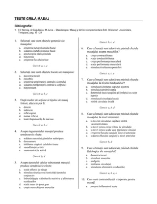 TESTE GRILĂ MASAJ
Bibliografie:
1. I D Nemeş, A Gogulescu, M Jurca - Masoterapie. Masaj şi tehnici complementare.Edit. Orizonturi Universitare,
Timişoara, pag. 17 - 21

1.

Selectaţi care sunt efectele generale ale
masajului:
a.
b.
c.
d.
e.

creşterea metabolismului bazal
scăderea metabolismului bazal
ameliorarea stării generale
hiperemie
creşterea fluxului urinar

Corect: b, c, d

6.

a.
b.
c.
d.
e.

Corect: a, c, e

2.

Selectaţi care sunt efectele locale ale masajului:
a.
b.
c.
d.
e.

decontracturant
rezorbtiv
creşterea temperaturii centrale a corpului
scăderea temperaturii centrale a corpului
hiperemiant

7.

directe
indirecte
reflexogene
numai reflexe
toate răspunsurile de mai sus

d.
e.

8.

scăderea secreţiei glandelor sudoripare
descuamare
inhibarea creşterii celulelor tinere
vasodilataţie activă
vasoconstricţie activă
Corect: b, d

5.

Asupra ţesutului celular subcutanat masajul
produce următoarele efecte:
a.
b.
c.
d.
e.

scade afluxul de sânge
stimulează refacerea elasticităţii ţesutului
conjunctiv
îmbunătăţeşte schimburile nutritive şi eliminarea
reziduurilor
scade masa de ţesut gras
creşte masa de ţesut muscular

Care afirmaţii sunt adevărate privind efectele
masajului la nivel circulator:
a.
b.
c.
d.
e.

Asupra tegumentului masajul produce
următoarele efecte:
a.
b.
c.
d.
e.

stimulează creşterea supleţei acestora
stimulează propriocepţia
determină staza sanguină şi limfatică cu scop
nutritiv
stimulează circulaţia locală
inhibă circulaţia locală
Corect: a, b, d

Corect: a, b. c

4.

Care afirmaţii sunt adevărate privind efectele
masajului la nivelul tendoanelor?
a.
b.
c.

După modul de acţiune al tipului de masaj
folosit, efectele pot fi:
a.
b.
c.
d.
e.

creşte contractilitatea
scade conductibilitatea
creşte performanţa musculară
scade performanţa musculară
stimulează refacerea postefort
Corect: a, c, e

Corect: a, b, e

3.

Care afirmaţii sunt adevărate privind efectele
masajului asupra muşchilor?

la nivelul circulaţiei capilare inhibă
vasomotricitatea
la nivel venos creşte viteza de circulaţie
la nivel venos scade uşor presiunea venoasă
creşterea fluxului sanguin la nivel arteriolar
scăderea fluxului sanguin la nivel arteriolar
Corect: b, d

9.

Care afirmaţii sunt adevărate privind efectele
fiziologice ale masajului?
a.
b.
c.
d.
e.

decontracturant
stimulant muscular
analgetic
inhibarea circulaţiei
stimularea eliminării reziduurilor
Corect: a, b, c, e

10. Care sunt contraindicaţii temporare pentru
masaj?
a.

procese inflamatorii acute

 