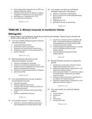 b.
c.
d.
e.

flexia independentă a degetelor din art. MCF este
ajutată de ligamentul palmar
lateralitatea este mişcarea de abducţie şi adducţie
a degetelor 2-5 faţă de axa ce trece prin medius
lateralitatea are o amplitudine de 15º-20º
nu se realizează circumducţie
Corect: a, c, d

20. Care enunţuri sunt false, privind bilanţul
articulaţiei trapezoido- metacarpiene:
a.
b.
c.
d.
e.

abducţia se realizează în planul palmei
flexia se realizeze într-un plan perpendicular pe
planul palmei
flexia are 15º
abducţia are 60º-70º
participă la mişcarea de opozabilitate
Corect: a, b

TEMA NR. 2. Bilanţul muscular al membrului inferior
Bibliografie:
1. Roxana Popescu, Luminiţa Marinescu, Bazele fizice şi anatomice ale kinetologiei. Testarea musculo- articulară. Edit.
AGORA, Craiova,1999, pag 76-79, 105-120.

21. Care sunt condiţiile obligatorii pentru realizarea
unui bilanţ muscular:
a.
b.
c.
d.
e.

să preceadă bilanţul articular
pozitionarea corectă a pacientului
asigurarea unui microclimat de confort termic
înregistrarea valorilor în sistem internaţional 0-5
pacient cooperant

b.
c.
d.
e.

muşchiul se contractă (vizibil sau palpabil), dar
forţa e insuficientă să deplaseze segmentul pe
toată amplitudinea într-un plan fără gravitaţie
muşchiul nu prezintă contracţii
muşchiul deplasează segmentul doar pe o anumit
sector de mobilitate articulară în plan
antigravitaţional
muşchiul deplasează segmentul în plan
antigravitaţional

Corect: b, c, d, e
Corect: b

22. Selectaţi afirmaţiile adevărate, privind
obiectivele bilanţului muscular:
a.
b.
c.
d.
e.

realizarea unui diagnostic neurologic
realizarea unui diagnostic funcţional corect
evaluarea corectă a amplitudinii de mişcare pentru
stabilirea prognosticului funcţional
alcătuirea şi evaluarea programului de recuperare
aprecierea end-feel

25. Regulile bilanţului muscular, în sistemul 0-5,
prevăd:
a.
b.
c.

Corect: a, b, d
d.

23. Care sunt posibilele erori care pot sa apară în
cursul bilanţului muscular:
a.
b.
c.
d.
e.

substituţie musculară
limitarea amplitudinii de mişcare
variaţiile forţei musculare funcţie de vârstă, sex,
gradul de antrenament
variaţiile forţei musculare funcţie de patologia
locală
facilitarea amplitudinii de mişcare
Corect: a, c

24. Ce semnifică valoarea 1 a forţei musculare:
a.

muşchiul se contractă, deplasând segmentul pe
toată amplitudinea într-un plan fără gravitaţie

e.

poziţionarea corectă pentru mişcările realizate
antigravitaţional pentru forţa 3, 4, 5
stabilizarea regiunii distale a segmentului ce este
deplasat de muşchiul respectiv
pentru aprecierea forţelor 3-5, rezistenţa se opune
în treimea distală a segmentului spre capătul
cursei de mişcare
stabilizarea regiunii proximale a segmentului ce
este deplasat de muşchiul respectiv
stabilizarea regiunii distale a segmentului ce este
deplasat de muşchiul respectiv
Corect: a, c, d

26. Care sunt muşchii care realizează abducţia
şoldului:
a.
b.
c.
d.
e.

fesierul mijlociu
fesierul mic
iliac
fesierul mare
tensorul fasciei late
Corect: a, b, e

 